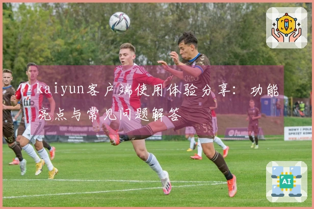 kaiyun客户端使用体验分享：功能亮点与常见问题解答