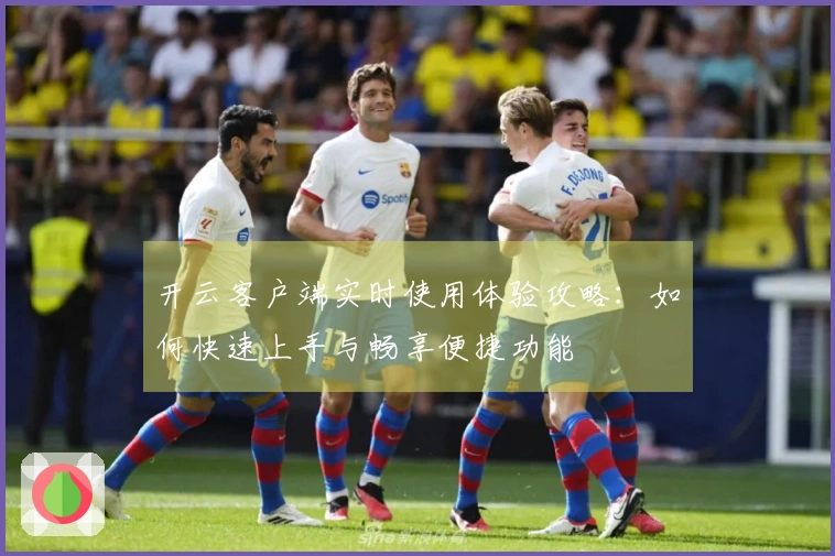 开云客户端实时使用体验攻略：如何快速上手与畅享便捷功能