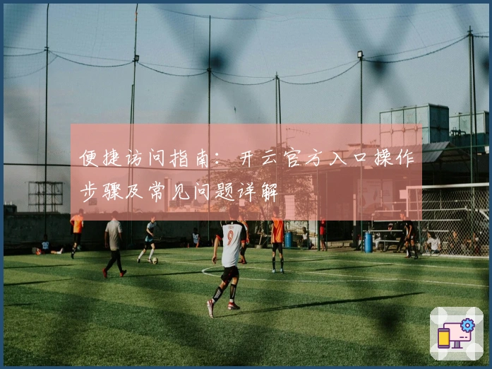 便捷访问指南:开云官方入口操作步骤及常见问题详解